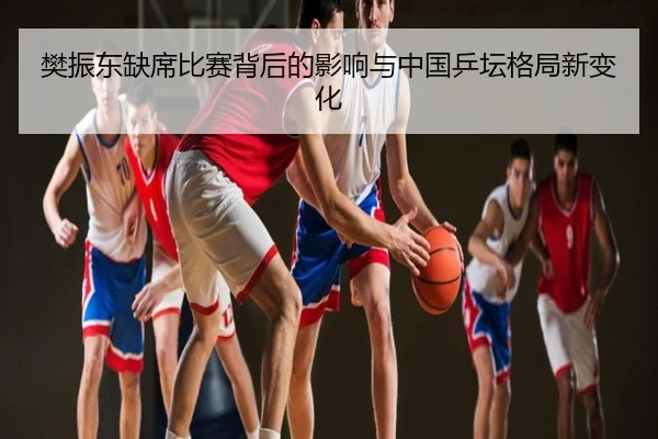 樊振东缺席比赛背后的影响与中国乒坛格局新变化