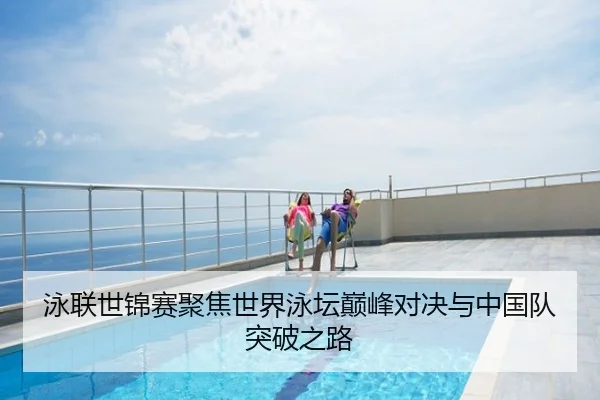 泳联世锦赛聚焦世界泳坛巅峰对决与中国队突破之路