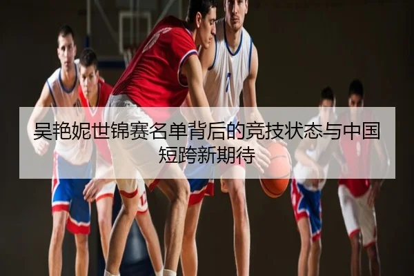 吴艳妮世锦赛名单背后的竞技状态与中国短跨新期待