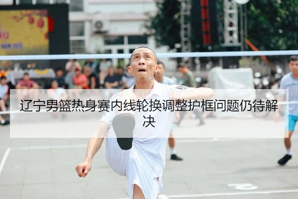 辽宁男篮热身赛内线轮换调整护框问题仍待解决