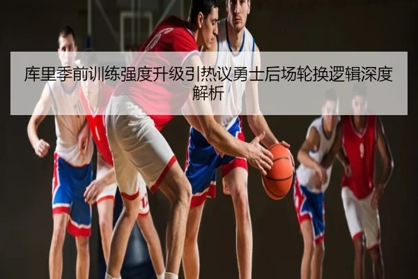 库里季前训练强度升级引热议勇士后场轮换逻辑深度解析