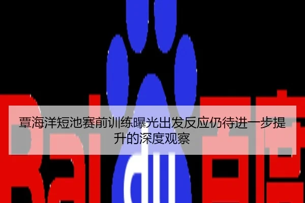 覃海洋短池赛前训练曝光出发反应仍待进一步提升的深度观察