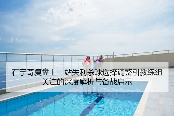 石宇奇复盘上一站失利杀球选择调整引教练组关注的深度解析与备战启示