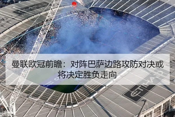 曼联欧冠前瞻：对阵巴萨边路攻防对决或将决定胜负走向