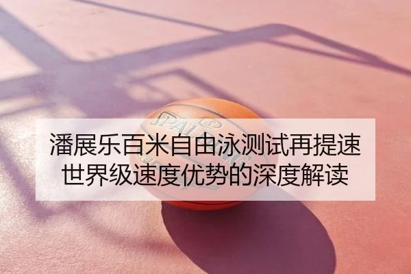 潘展乐百米自由泳测试再提速 世界级速度优势的深度解读