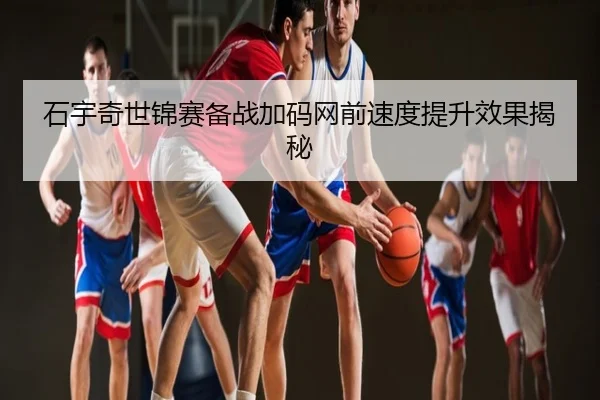 石宇奇世锦赛备战加码网前速度提升效果揭秘