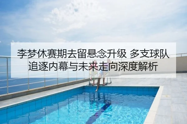 李梦休赛期去留悬念升级 多支球队追逐内幕与未来走向深度解析