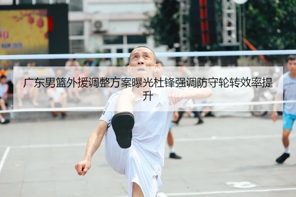 广东男篮外援调整方案曝光杜锋强调防守轮转效率提升